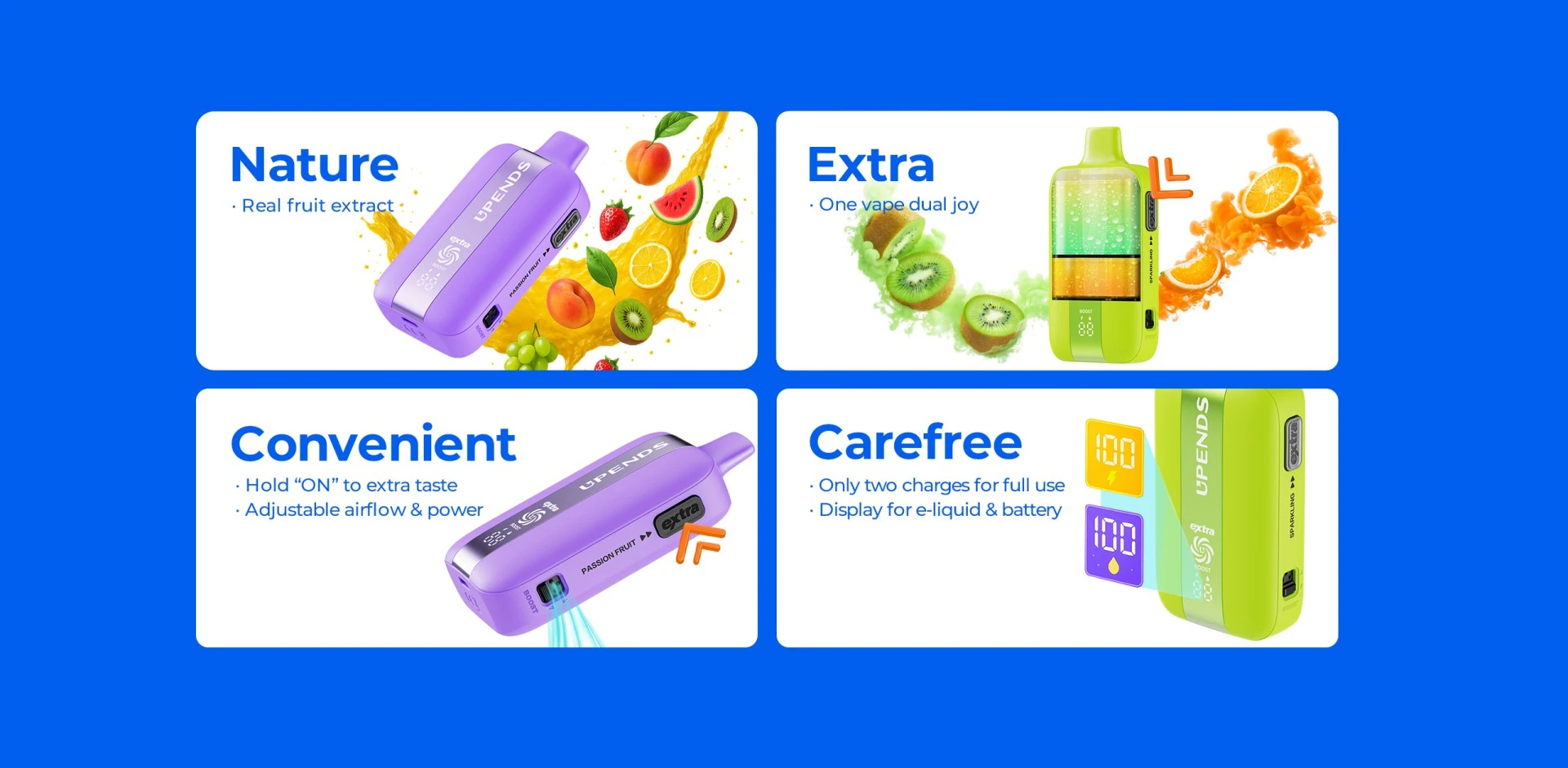 Convenient Hold ON to extra taste Adjustable airflow & power 
Carefree Only two charges for full use Display for e-liquid &  battery Diverse Options Suit Your Preferences Natural extracts from real fruits!
